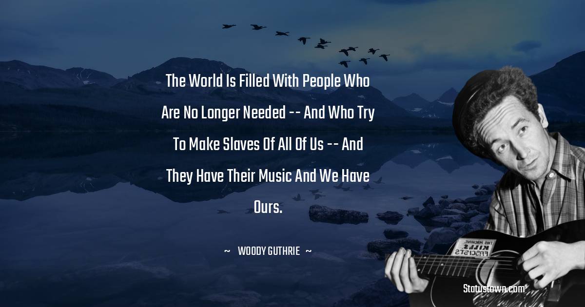 Woody Guthrie Quotes - The world is filled with people who are no longer needed -- and who try to make slaves of all of us -- and they have their music and we have ours.